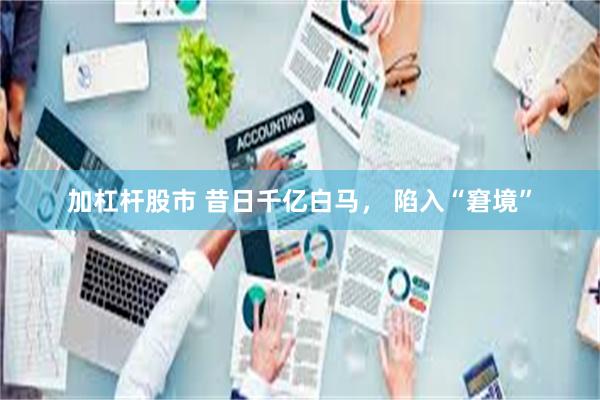 加杠杆股市 昔日千亿白马， 陷入“窘境”