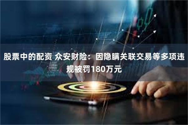 股票中的配资 众安财险：因隐瞒关联交易等多项违规被罚180万元