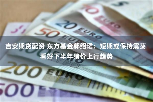 吉安期货配资 东方基金郭绍珺：短期或保持震荡 看好下半年猪价上行趋势
