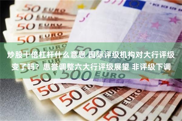炒股十倍杠杆什么意思 国际评级机构对大行评级变了吗？惠誉调整六大行评级展望 非评级下调
