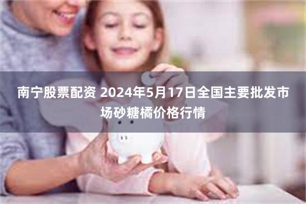 南宁股票配资 2024年5月17日全国主要批发市场砂糖橘价格行情
