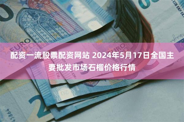 配资一流股票配资网站 2024年5月17日全国主要批发市场石榴价格行情