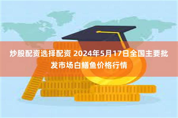 炒股配资选择配资 2024年5月17日全国主要批发市场白鳝鱼价格行情