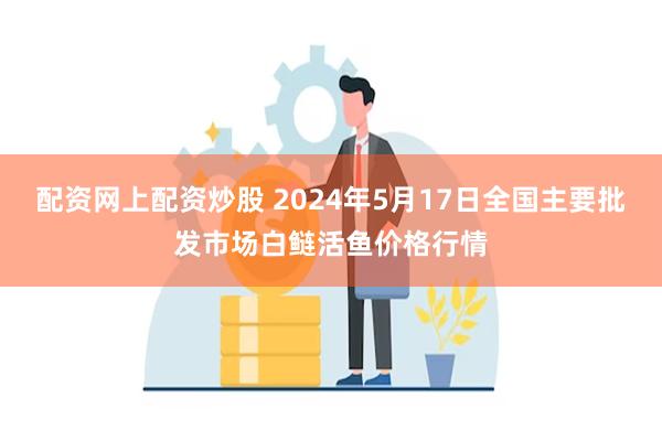 配资网上配资炒股 2024年5月17日全国主要批发市场白鲢活鱼价格行情
