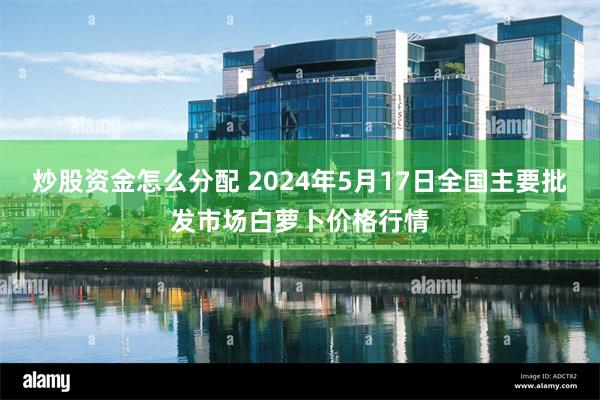 炒股资金怎么分配 2024年5月17日全国主要批发市场白萝卜价格行情