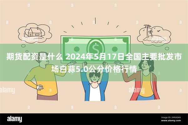 期货配资是什么 2024年5月17日全国主要批发市场白蒜5.0公分价格行情