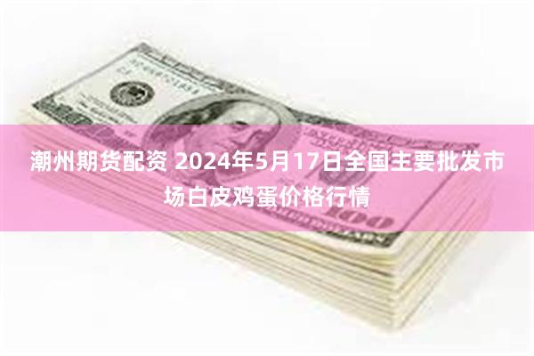 潮州期货配资 2024年5月17日全国主要批发市场白皮鸡蛋价格行情