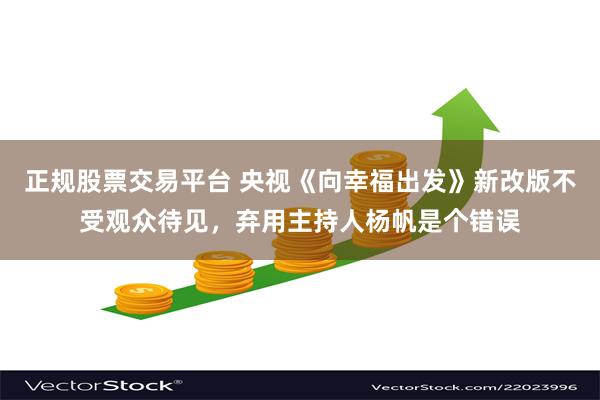 正规股票交易平台 央视《向幸福出发》新改版不受观众待见，弃用主持人杨帆是个错误