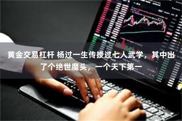 黄金交易杠杆 杨过一生传授过七人武学，其中出了个绝世魔头，一个天下第一