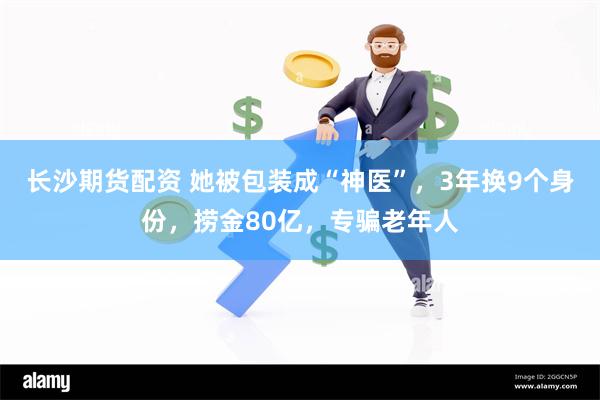 长沙期货配资 她被包装成“神医”，3年换9个身份，捞金80亿，专骗老年人