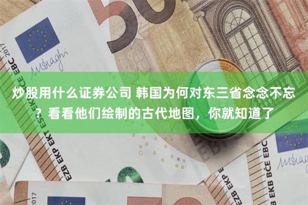 炒股用什么证券公司 韩国为何对东三省念念不忘？看看他们绘制的古代地图，你就知道了