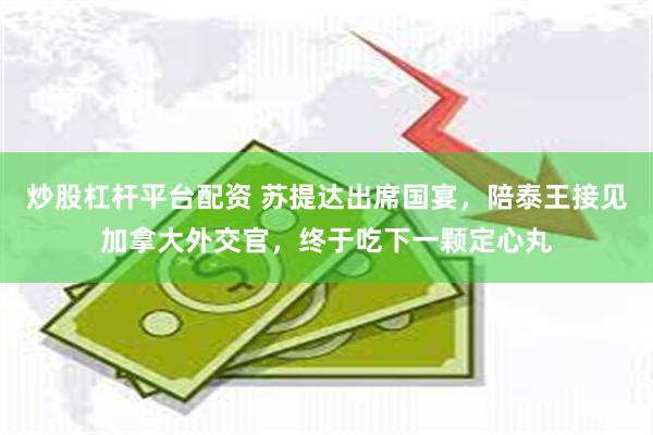 炒股杠杆平台配资 苏提达出席国宴，陪泰王接见加拿大外交官，终于吃下一颗定心丸