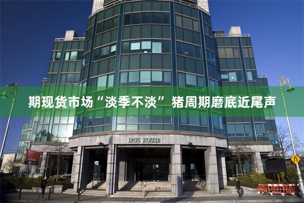 期现货市场“淡季不淡” 猪周期磨底近尾声