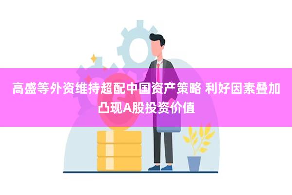 高盛等外资维持超配中国资产策略 利好因素叠加凸现A股投资价值