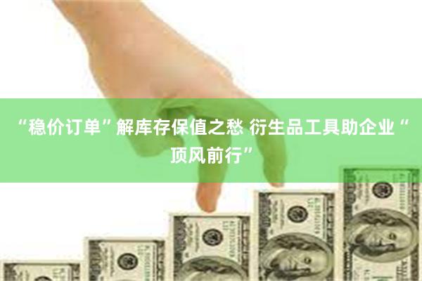 “稳价订单”解库存保值之愁 衍生品工具助企业“顶风前行”