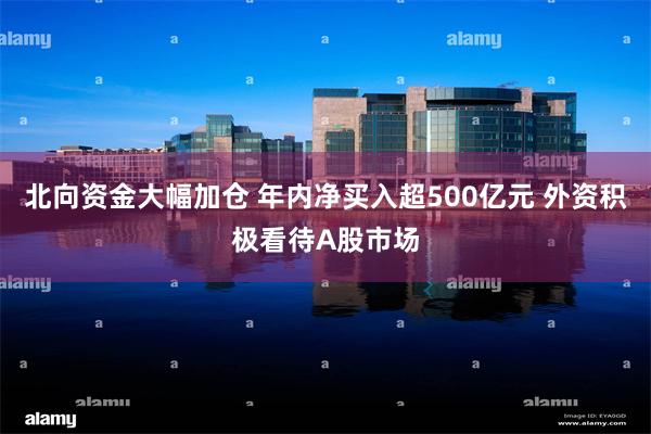 北向资金大幅加仓 年内净买入超500亿元 外资积极看待A股市场