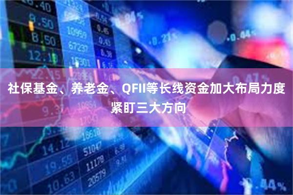 社保基金、养老金、QFII等长线资金加大布局力度 紧盯三大方向