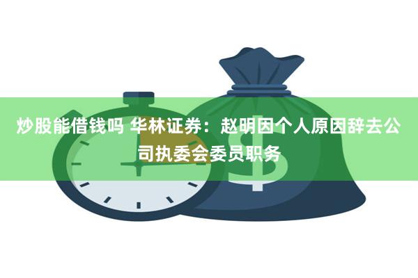炒股能借钱吗 华林证券：赵明因个人原因辞去公司执委会委员职务