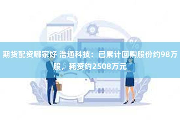 期货配资哪家好 浩通科技：已累计回购股份约98万股，耗资约2508万元