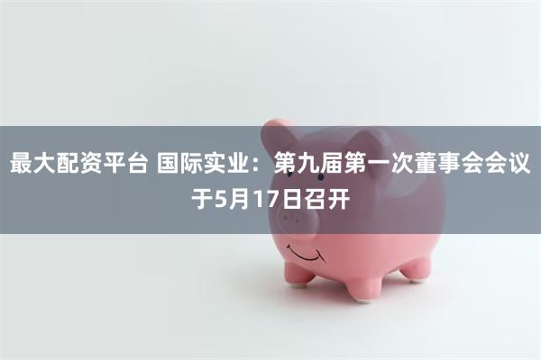最大配资平台 国际实业：第九届第一次董事会会议于5月17日召开