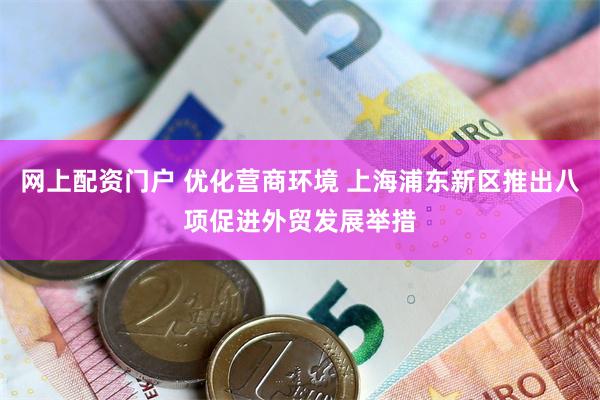 网上配资门户 优化营商环境 上海浦东新区推出八项促进外贸发展举措