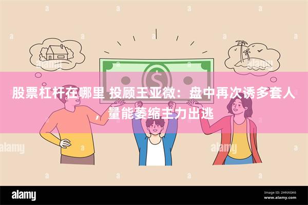 股票杠杆在哪里 投顾王亚微：盘中再次诱多套人，量能萎缩主力出逃