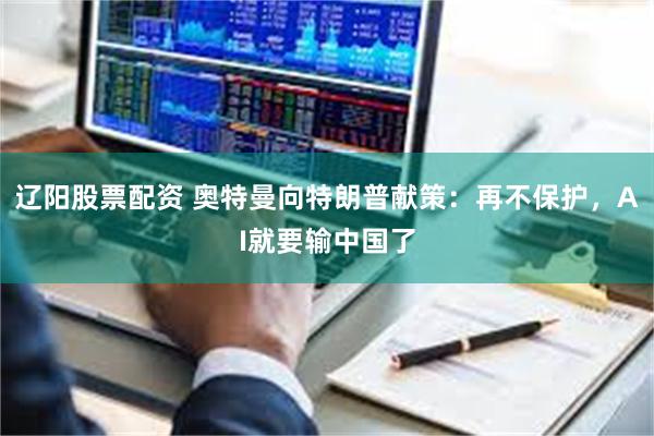 辽阳股票配资 奥特曼向特朗普献策：再不保护，AI就要输中国了
