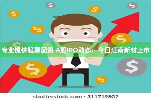 专业提供股票配资 A股IPO动态：今日江南新材上市