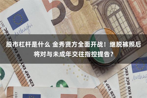 股市杠杆是什么 金秀贤方全面开战！继脱裤照后将对与未成年交往指控提告？