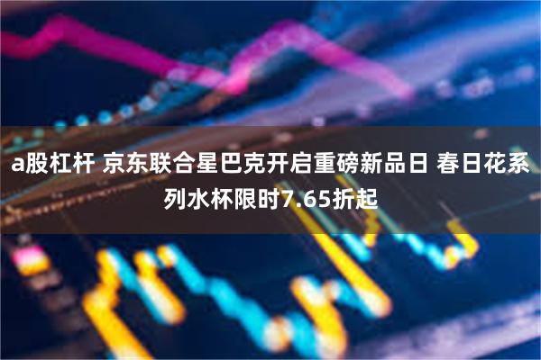 a股杠杆 京东联合星巴克开启重磅新品日 春日花系列水杯限时7.65折起