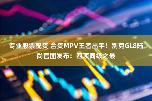 专业股票配资 合资MPV王者出手！别克GL8陆尚官图发布：四项同级之最