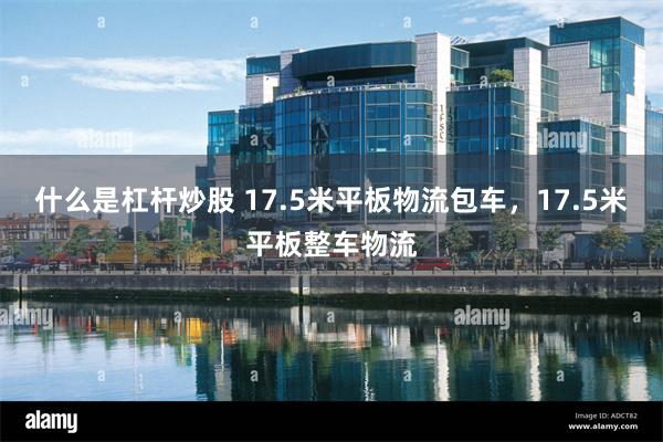 什么是杠杆炒股 17.5米平板物流包车，17.5米平板整车物流