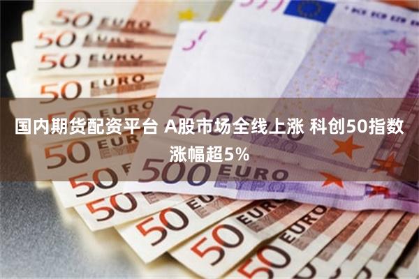国内期货配资平台 A股市场全线上涨 科创50指数涨幅超5%