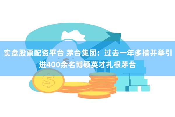 实盘股票配资平台 茅台集团：过去一年多措并举引进400余名博硕英才扎根茅台