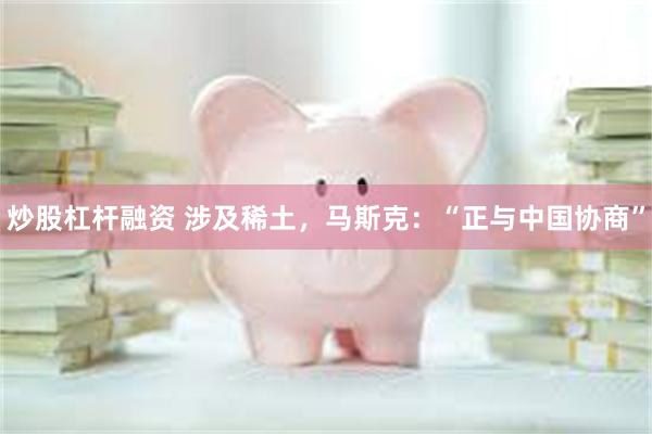 炒股杠杆融资 涉及稀土，马斯克：“正与中国协商”