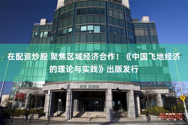 在配资炒股 聚焦区域经济合作！《中国飞地经济的理论与实践》出版发行