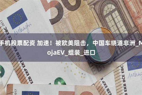 手机股票配资 加速！被欧美阻击，中国车绕道非洲_MojaEV_组装_进口