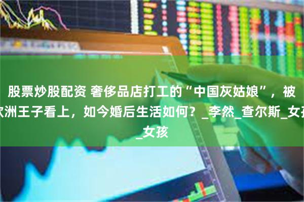 股票炒股配资 奢侈品店打工的“中国灰姑娘”，被欧洲王子看上，如今婚后生活如何？_李然_查尔斯_女孩