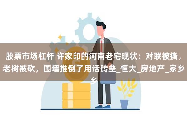 股票市场杠杆 许家印的河南老宅现状：对联被撕，老树被砍，围墙推倒了用活砖垒_恒大_房地产_家乡