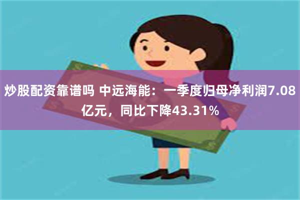 炒股配资靠谱吗 中远海能：一季度归母净利润7.08亿元，同比下降43.31%