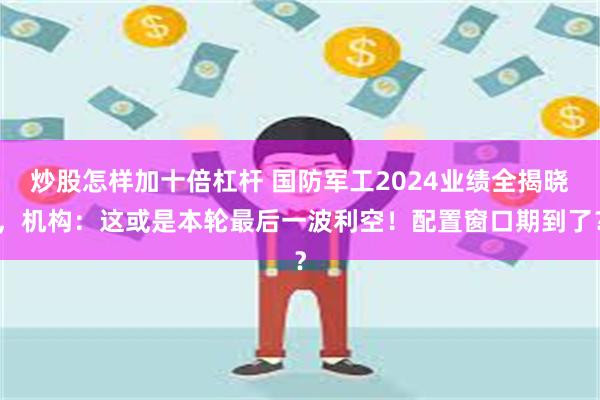 炒股怎样加十倍杠杆 国防军工2024业绩全揭晓，机构：这或是本轮最后一波利空！配置窗口期到了？