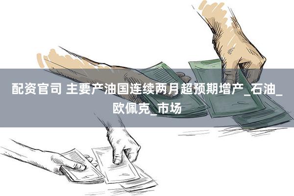 配资官司 主要产油国连续两月超预期增产_石油_欧佩克_市场