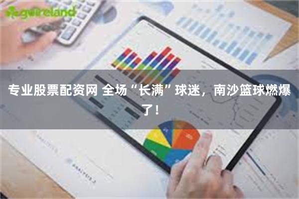 专业股票配资网 全场“长满”球迷，南沙篮球燃爆了！