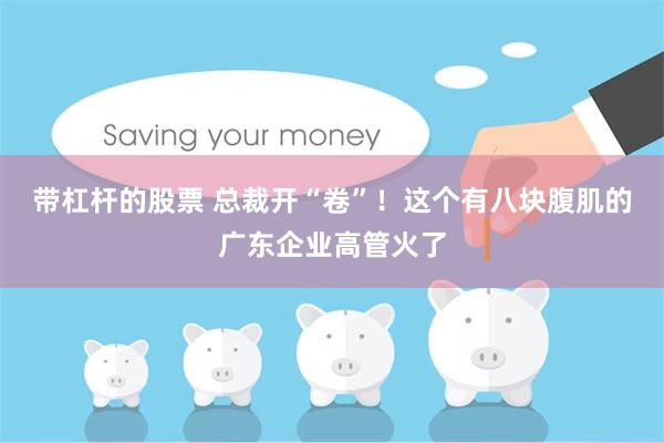 带杠杆的股票 总裁开“卷”！这个有八块腹肌的广东企业高管火了