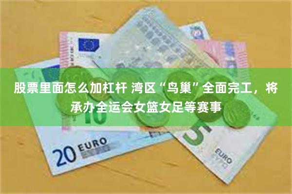 股票里面怎么加杠杆 湾区“鸟巢”全面完工，将承办全运会女篮女足等赛事