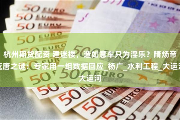 杭州期货配资 建迷楼，造如意车只为淫乐？隋炀帝荒唐之谜：专家用一组数据回应_杨广_水利工程_大运河