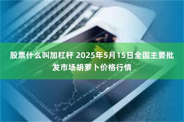 股票什么叫加杠杆 2025年5月15日全国主要批发市场胡萝卜价格行情