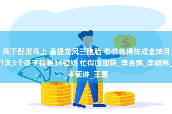 线下配资线上 喜提龙凤三胞胎 爷爷练得快成金牌月嫂：1天3个孩子得喂36顿奶 忙得团团转_李兆辉_李硕琳_王　磊