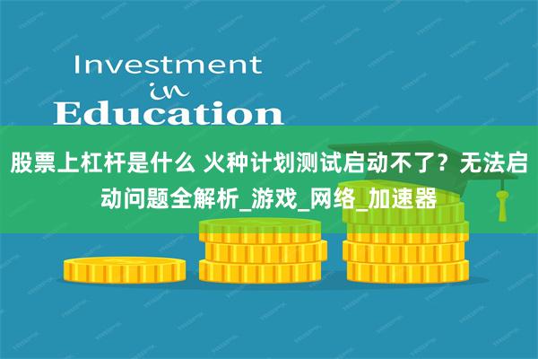 股票上杠杆是什么 火种计划测试启动不了？无法启动问题全解析_游戏_网络_加速器