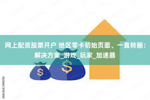 网上配资股票开户 绝区零卡初始页面、一直转圈：解决方案_游戏_玩家_加速器